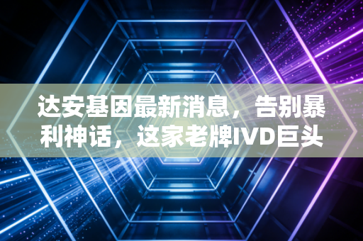 达安基因最新消息,告别暴利神话,这家老牌IVD巨头在业绩阵痛中能否迎来第二春?