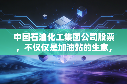 中国石油化工集团公司股票,不仅仅是加油站的生意,更是穿越周期的财富压舱石