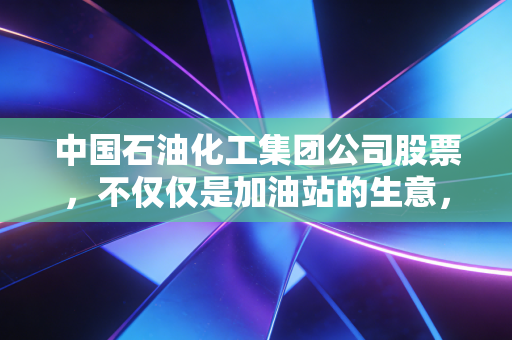 中国石油化工集团公司股票,不仅仅是加油站的生意,更是穿越周期的财富压舱石