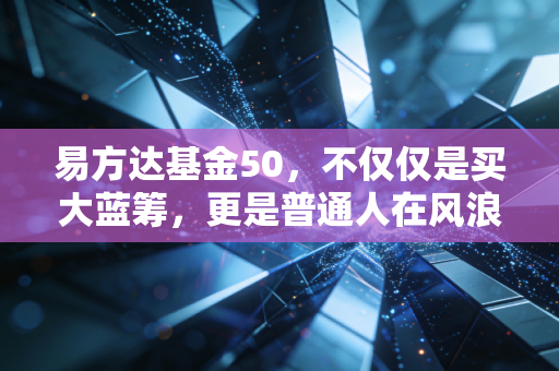 易方达基金50，不仅仅是买大蓝筹，更是普通人在风浪中的压舱石