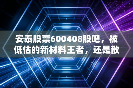 安泰股票600408股吧，被低估的新材料王者，还是散户的耐心测试场？