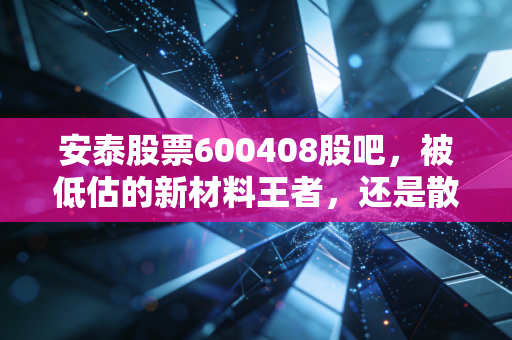 安泰股票600408股吧，被低估的新材料王者，还是散户的耐心测试场？