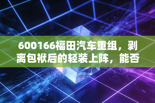 600166福田汽车重组,剥离包袱后的轻装上阵,能否让商用车一哥重回巅峰?