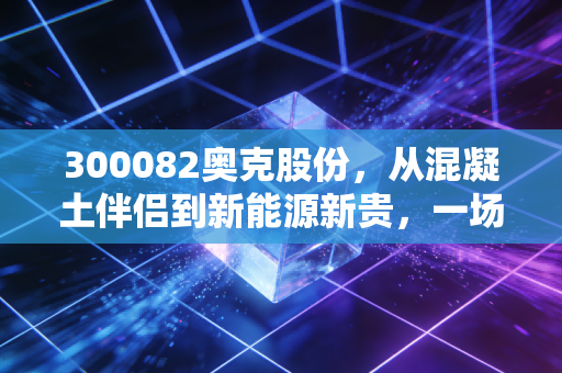 300082奥克股份,从混凝土伴侣到新能源新贵,一场艰难但必要的蜕变