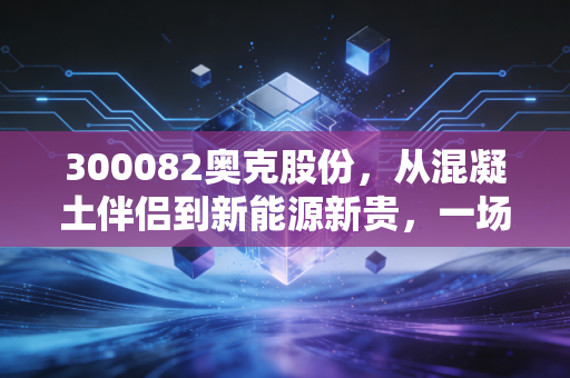 300082奥克股份,从混凝土伴侣到新能源新贵,一场艰难但必要的蜕变
