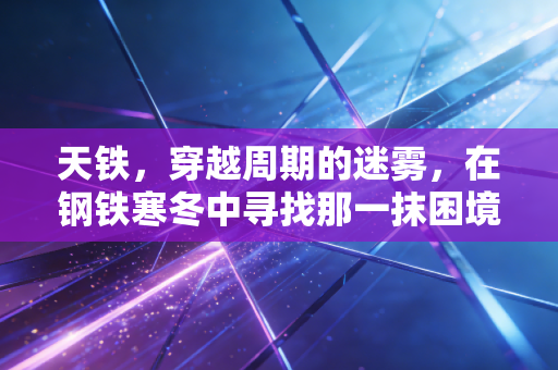 天铁,穿越周期的迷雾,在钢铁寒冬中寻找那一抹困境反转的亮色
