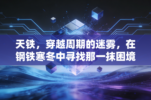 天铁,穿越周期的迷雾,在钢铁寒冬中寻找那一抹困境反转的亮色