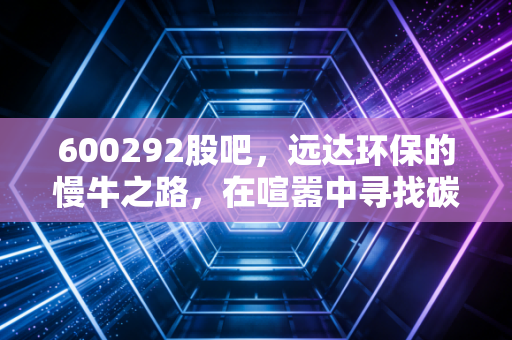 600292股吧,远达环保的慢牛之路,在喧嚣中寻找碳中和的确定性