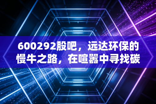 600292股吧,远达环保的慢牛之路,在喧嚣中寻找碳中和的确定性