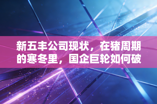 新五丰公司现状,在猪周期的寒冬里,国企巨轮如何破浪前行?