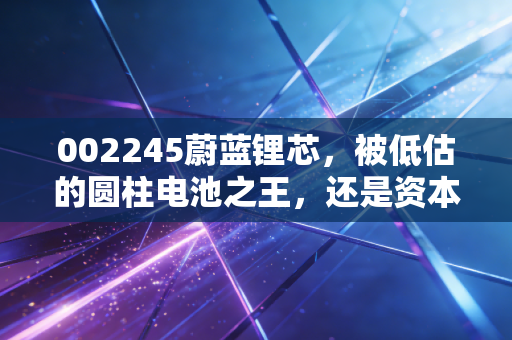 002245蔚蓝锂芯,被低估的圆柱电池之王,还是资本市场的画饼高手?