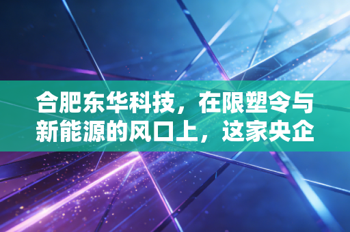 合肥东华科技，在限塑令与新能源的风口上，这家央企老店能否完成华丽转身？
