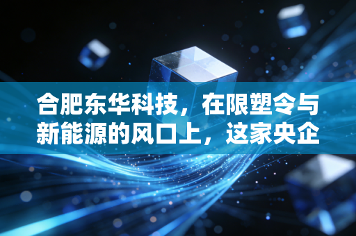 合肥东华科技，在限塑令与新能源的风口上，这家央企老店能否完成华丽转身？