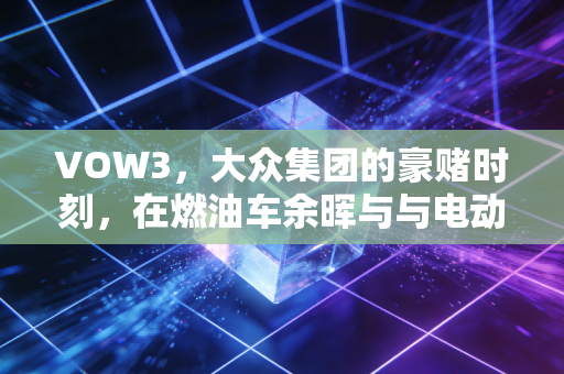 VOW3,大众集团的豪赌时刻,在燃油车余晖与与电动化风暴之间,我们该如何下注?