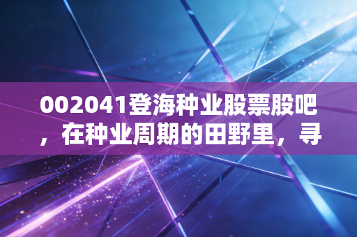 002041登海种业股票股吧,在种业周期的田野里,寻找穿越牛熊的金种子