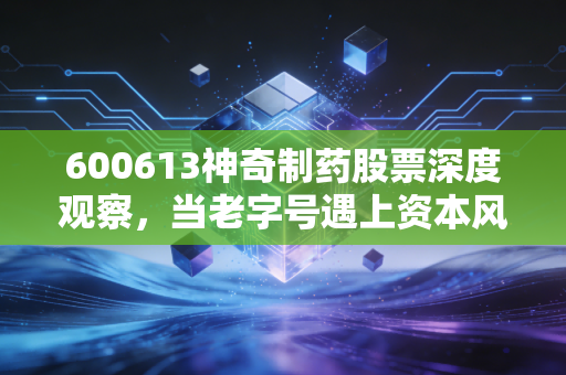 600613神奇制药股票深度观察,当老字号遇上资本风口,这只股到底还有多少神奇?