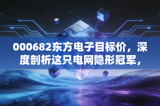 000682东方电子目标价,深度剖析这只电网隐形冠军,究竟值多少钱?