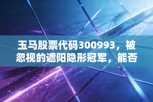 玉马股票代码300993,被忽视的遮阳隐形冠军,能否在地产寒冬中撑起一片绿荫?