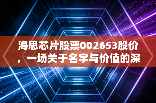 海思芯片股票002653股价，一场关于名字与价值的深度博弈