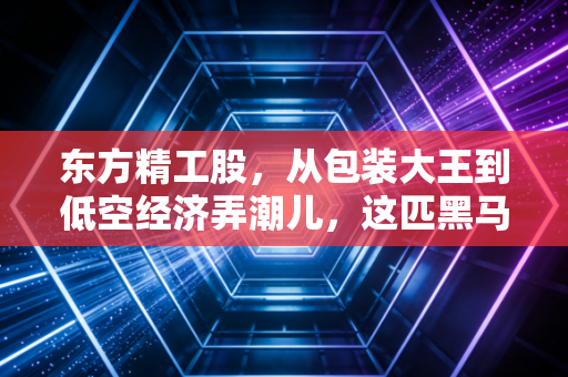 东方精工股，从包装大王到低空经济弄潮儿，这匹黑马到底能跑多远？