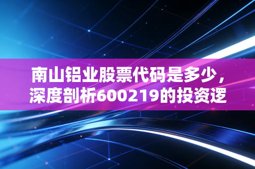 南山铝业股票代码是多少,深度剖析600219的投资逻辑与护城河