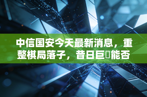中信国安今天最新消息,重整棋局落子,昔日巨�能否穿越至暗时刻?