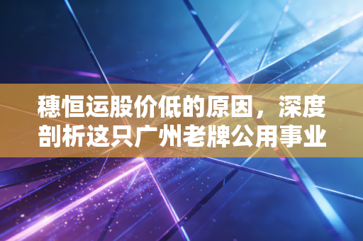 穗恒运股价低的原因，深度剖析这只广州老牌公用事业为何被市场冷落