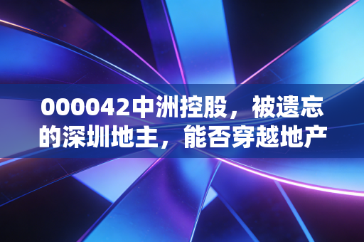 000042中洲控股,被遗忘的深圳地主,能否穿越地产周期的至暗时刻?