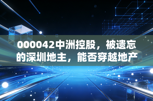 000042中洲控股,被遗忘的深圳地主,能否穿越地产周期的至暗时刻?