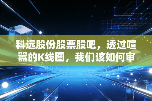 科远股份股票股吧，透过喧嚣的K线图，我们该如何审视这家智慧电厂的隐形冠军？