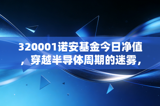 320001诺安基金今日净值,穿越半导体周期的迷雾,我们该如何面对这一串数字?