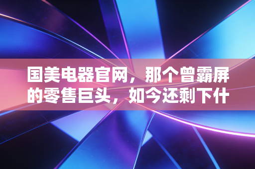 国美电器官网,那个曾霸屏的零售巨头,如今还剩下什么?