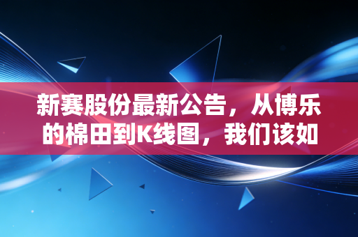 新赛股份最新公告,从博乐的棉田到K线图,我们该如何读懂这份成绩单?