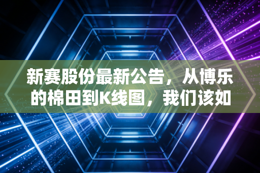 新赛股份最新公告,从博乐的棉田到K线图,我们该如何读懂这份成绩单?