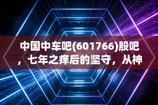 中国中车吧(601766)股吧，七年之痒后的坚守，从神车陨落到大国重器的慢牛之路