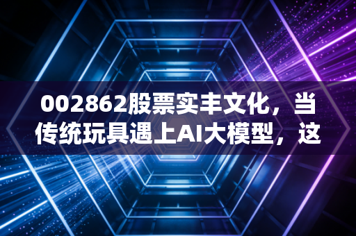 002862股票实丰文化,当传统玩具遇上AI大模型,这场跨界秀能走多远?