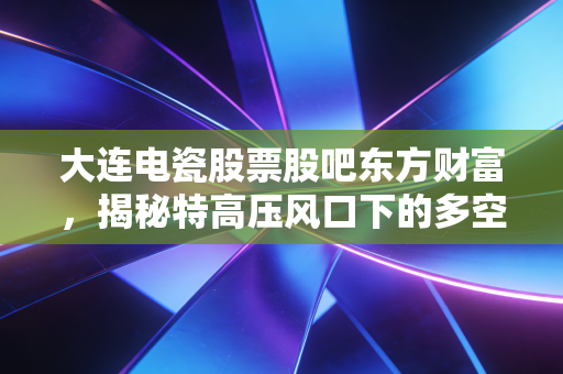 大连电瓷股票股吧东方财富,揭秘特高压风口下的多空博弈与散户心路历程