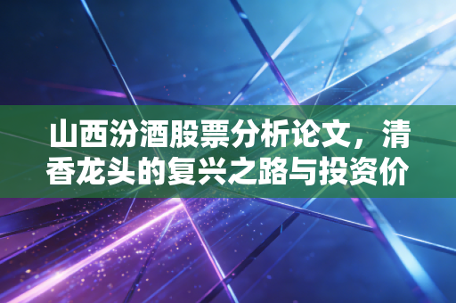 山西汾酒股票分析论文,清香龙头的复兴之路与投资价值深度剖析