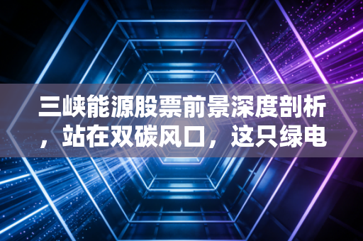 三峡能源股票前景深度剖析,站在双碳风口,这只绿电巨无霸还能飞多远?