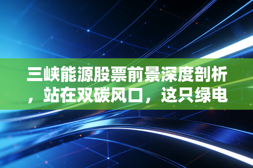 三峡能源股票前景深度剖析,站在双碳风口,这只绿电巨无霸还能飞多远?