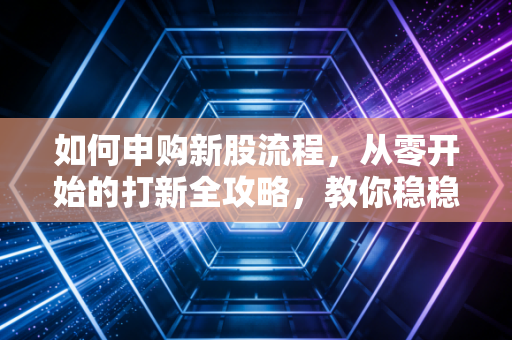 如何申购新股流程,从零开始的打新全攻略,教你稳稳抓住A股的免费彩票