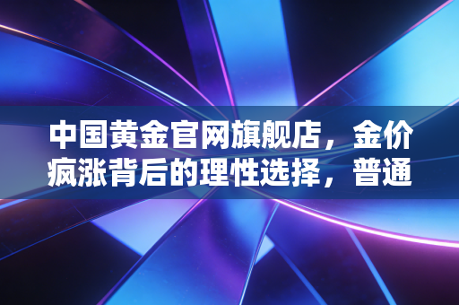中国黄金官网旗舰店，金价疯涨背后的理性选择，普通人如何通过国家队实现财富保值？