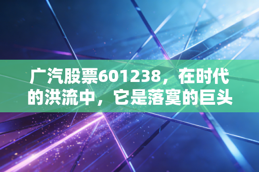 广汽股票601238,在时代的洪流中,它是落寞的巨头还是潜伏的巨鲸?