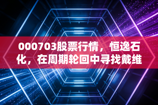 000703股票行情,恒逸石化,在周期轮回中寻找戴维斯双击的机会