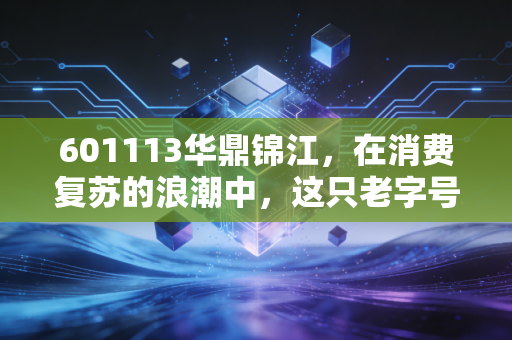 601113华鼎锦江,在消费复苏的浪潮中,这只老字号能否迎来第二春?