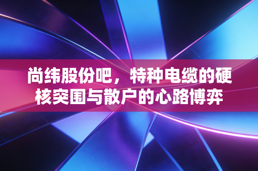 尚纬股份吧,特种电缆的硬核突围与散户的心路博弈