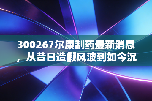 300267尔康制药最新消息,从昔日造假风波到如今沉默的赚钱机器,这只老牌医药股还能翻身吗?