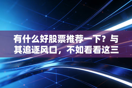 有什么好股票推荐一下?与其追逐风口,不如看看这三类长跑冠军