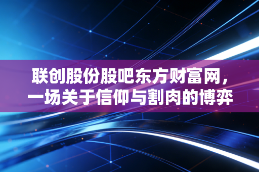 联创股份股吧东方财富网,一场关于信仰与割肉的博弈,谁在狂欢谁在流泪?