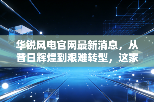 华锐风电官网最新消息,从昔日辉煌到艰难转型,这家风电巨头能否借风再起?